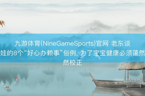 九游体育(NineGameSports)官网 老东谈主带娃的8个“好心办赖事”俗例， 为了宝宝健康必须蔼然校正
