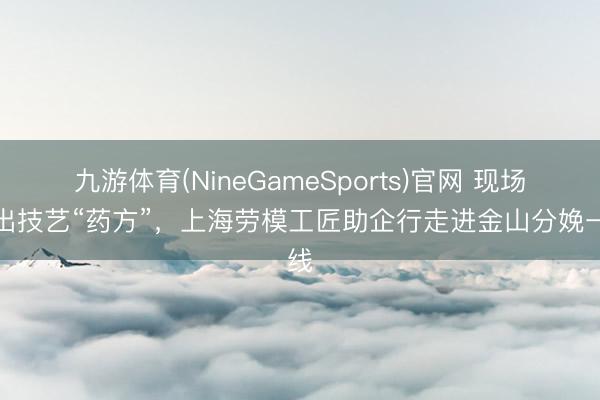 九游体育(NineGameSports)官网 现场开出技艺“药方”，上海劳模工匠助企行走进金山分娩一线
