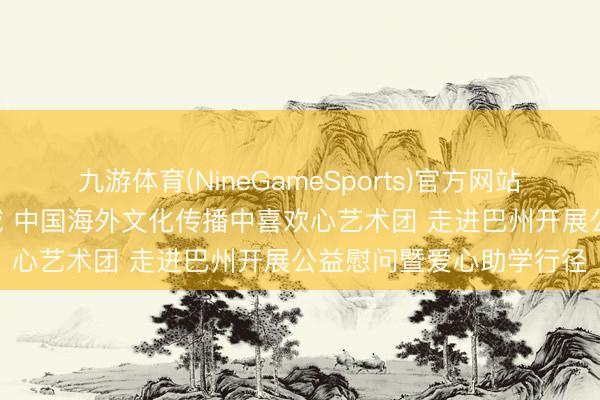 九游体育(NineGameSports)官方网站 爱心绽青春 文化润边域 中国海外文化传播中喜欢心艺术团 走进巴州开展公益慰问暨爱心助学行径