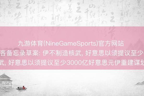 九游体育(NineGameSports)官方网站 伊媒公布伊好意思14点鄙吝备忘录草案: 伊不制造核武， 好意思以须提议至少3000亿好意思元伊重建谋划