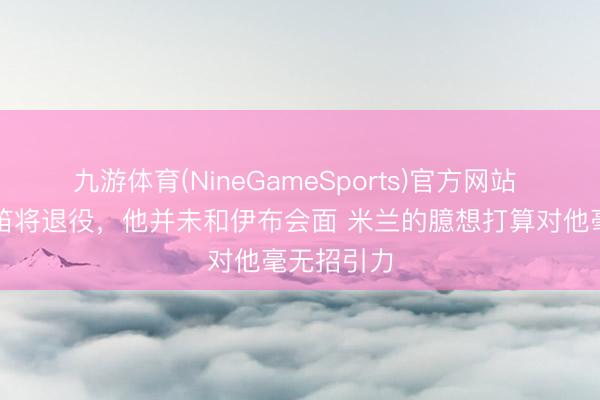 九游体育(NineGameSports)官方网站 隆戈：魔笛将退役，他并未和伊布会面 米兰的臆想打算对他毫无招引力