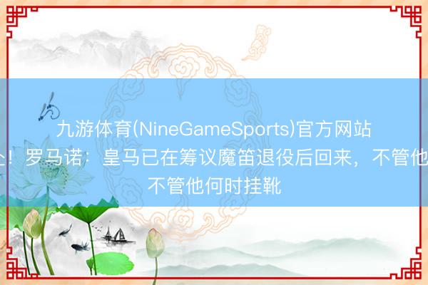九游体育(NineGameSports)官方网站 双向奔赴！罗马诺：皇马已在筹议魔笛退役后回来，不管他何时挂靴