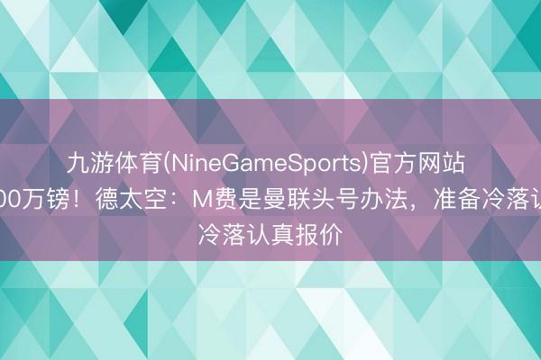 九游体育(NineGameSports)官方网站 标价8000万镑！德太空：M费是曼联头号办法，准备冷落认真报价