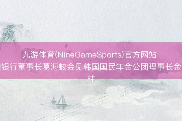 九游体育(NineGameSports)官方网站 中国银行董事长葛海蛟会见韩国国民年金公团理事长金成柱
