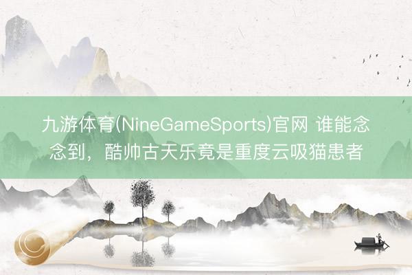 九游体育(NineGameSports)官网 谁能念念到，酷帅古天乐竟是重度云吸猫患者