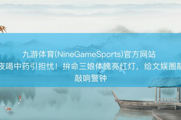 九游体育(NineGameSports)官方网站 白鹿深夜喝中药引担忧！拚命三娘体魄亮红灯，给文娱圈敲响警钟