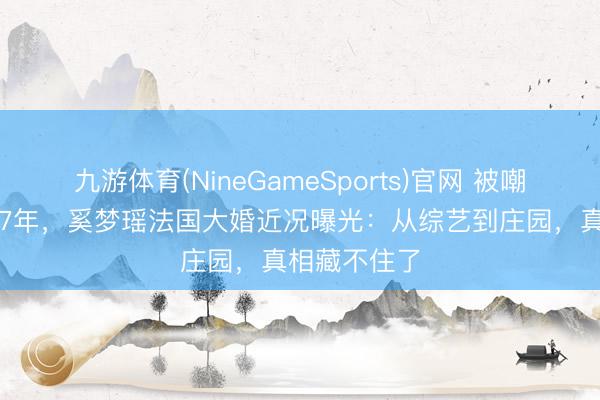 九游体育(NineGameSports)官网 被嘲“朱门弟妇”7年，奚梦瑶法国大婚近况曝光：从综艺到庄园，真相藏不住了