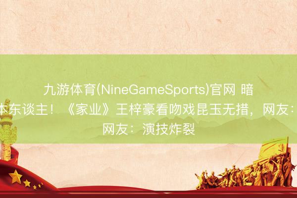 九游体育(NineGameSports)官网 暗恋时的我本东谈主！《家业》王梓豪看吻戏昆玉无措，网友：演技炸裂