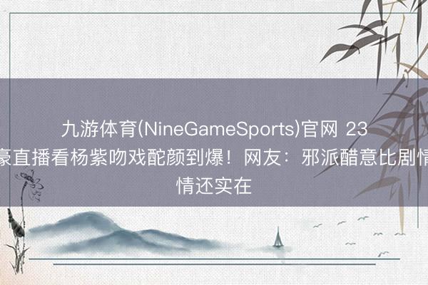 九游体育(NineGameSports)官网 23岁王梓豪直播看杨紫吻戏酡颜到爆！网友：邪派醋意比剧情还实在