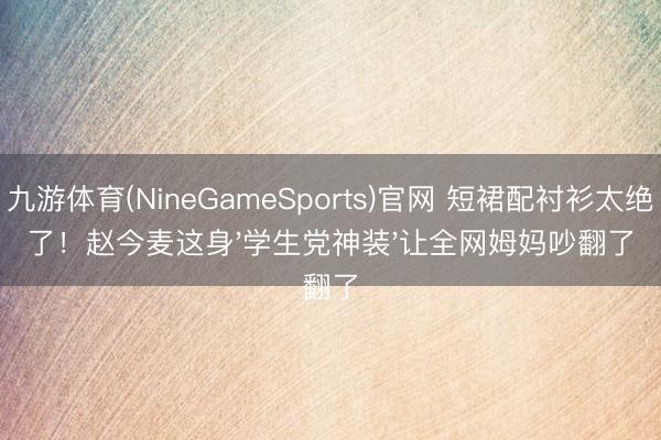九游体育(NineGameSports)官网 短裙配衬衫太绝了！赵今麦这身'学生党神装'让全网姆妈吵翻了