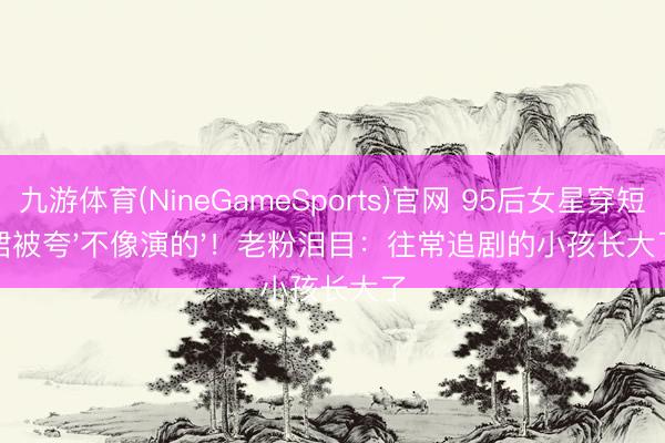九游体育(NineGameSports)官网 95后女星穿短裙被夸'不像演的'！老粉泪目：往常追剧的小孩长大了