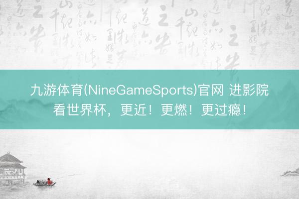 九游体育(NineGameSports)官网 进影院看世界杯，更近！更燃！更过瘾！