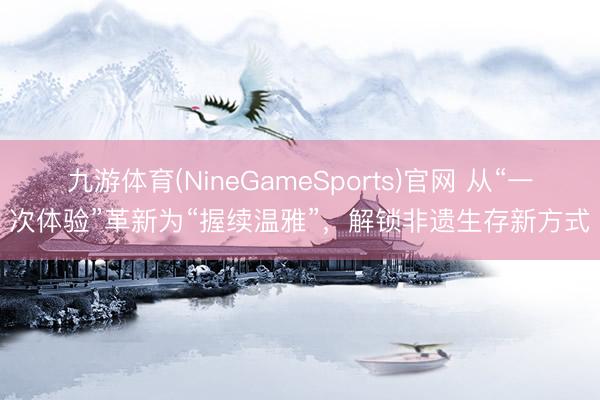 九游体育(NineGameSports)官网 从“一次体验”革新为“握续温雅”,解锁非遗生存新方式