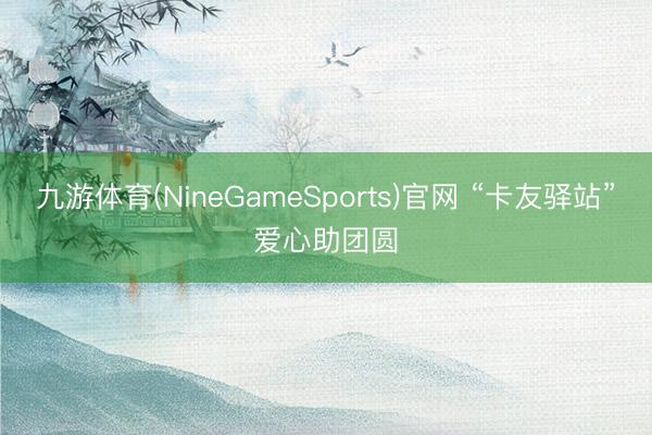 九游体育(NineGameSports)官网 “卡友驿站”爱心助团圆