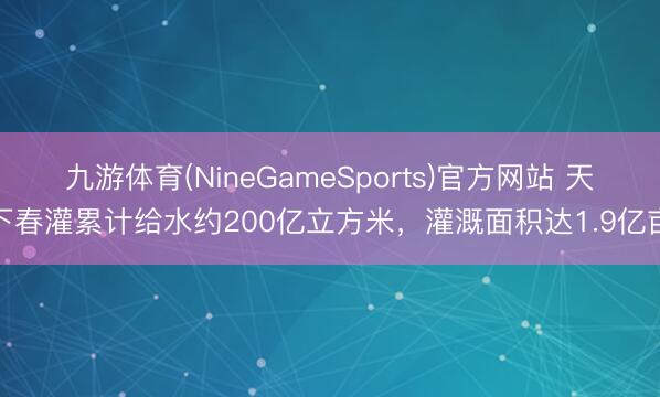九游体育(NineGameSports)官方网站 天下春灌累计给水约200亿立方米，灌溉面积达1.9亿亩
