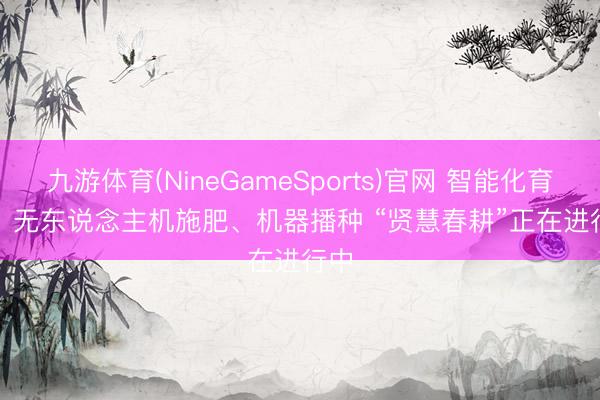 九游体育(NineGameSports)官网 智能化育秧、无东说念主机施肥、机器播种 “贤慧春耕”正在进行中