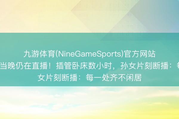 九游体育(NineGameSports)官方网站 97岁网红离世当晚仍在直播！插管卧床数小时，孙女片刻断播：每一处齐不闲居