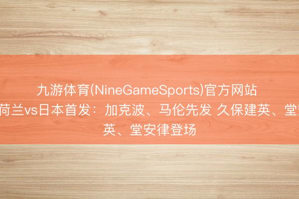 九游体育(NineGameSports)官方网站 寰球杯-荷兰vs日本首发：加克波、马伦先发 久保建英、堂安律登场