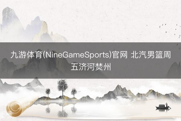 九游体育(NineGameSports)官网 北汽男篮周五济河焚州