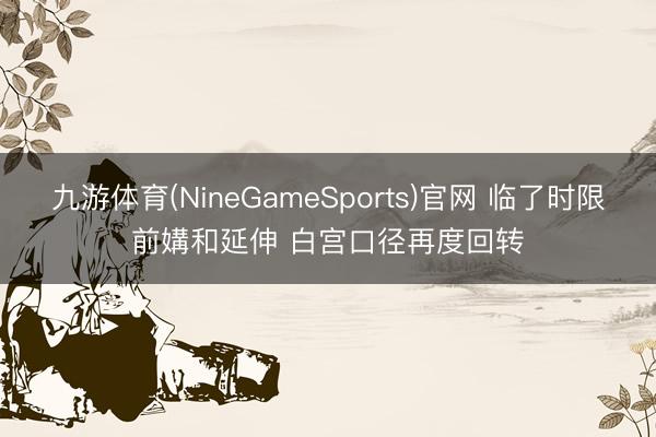九游体育(NineGameSports)官网 临了时限前媾和延伸 白宫口径再度回转