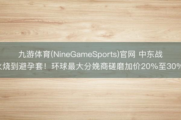九游体育(NineGameSports)官网 中东战火烧到避孕套!环球最大分娩商磋磨加价20%至30%!