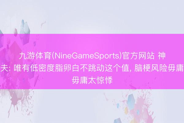 九游体育(NineGameSports)官方网站 神经科大夫: 唯有低密度脂卵白不跳动这个值， 脑梗风险毋庸太惊悸