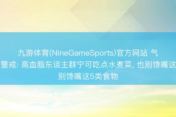 九游体育(NineGameSports)官方网站 气温酷暑, 警戒: 高血脂东谈主群宁可吃点水煮菜, 也别馋嘴这5类食物