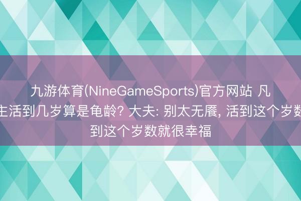 九游体育(NineGameSports)官方网站 凡俗东说念主活到几岁算是龟龄? 大夫: 别太无餍, 活到这个岁数就很幸福