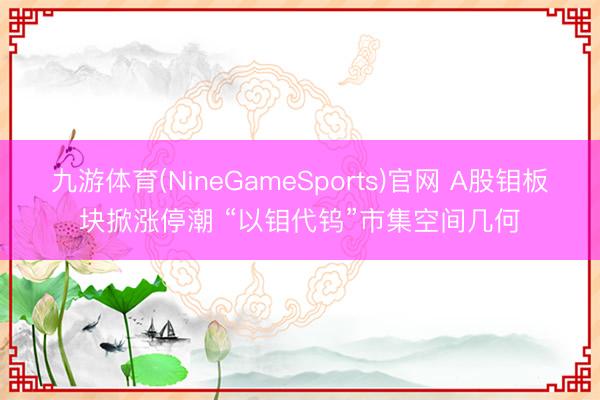 九游体育(NineGameSports)官网 A股钼板块掀涨停潮 “以钼代钨”市集空间几何