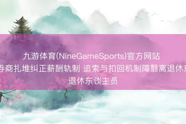 九游体育(NineGameSports)官方网站 20余家券商扎堆纠正薪酬轨制 追索与扣回机制障翳离退休东谈主员
