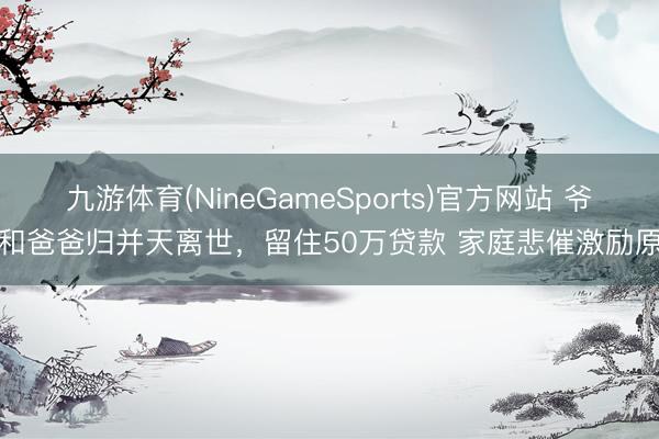 九游体育(NineGameSports)官方网站 爷爷和爸爸归并天离世，留住50万贷款 家庭悲催激励原宥