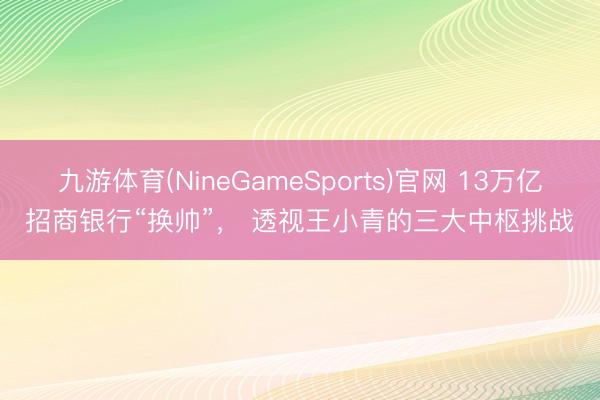 九游体育(NineGameSports)官网 13万亿招商银行“换帅”， 透视王小青的三大中枢挑战