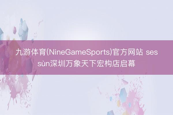 九游体育(NineGameSports)官方网站 sessùn深圳万象天下宏构店启幕