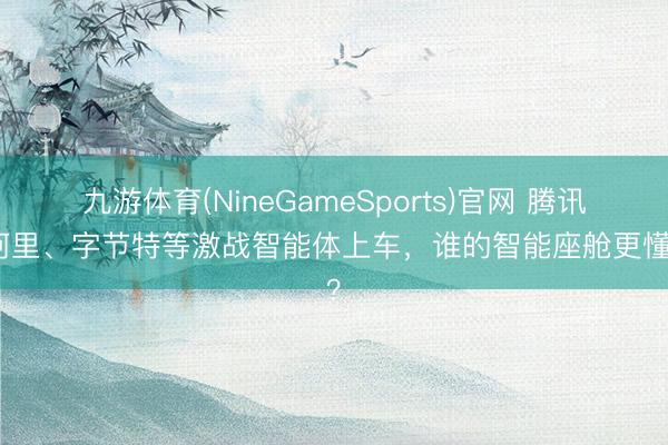九游体育(NineGameSports)官网 腾讯、阿里、字节特等激战智能体上车，谁的智能座舱更懂你？