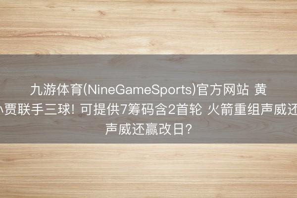 九游体育(NineGameSports)官方网站 黄蜂特意小贾联手三球! 可提供7筹码含2首轮 火箭重组声威还赢改日?