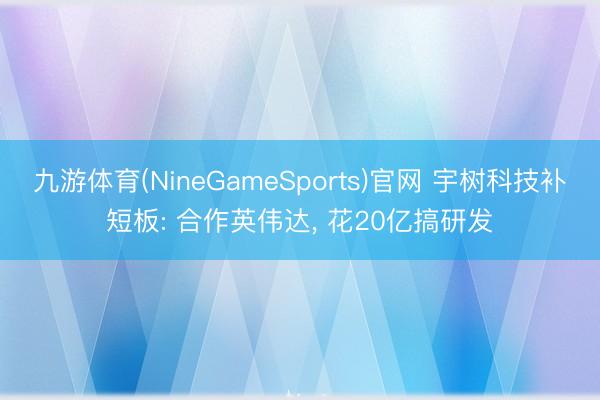 九游体育(NineGameSports)官网 宇树科技补短板: 合作英伟达， 花20亿搞研发