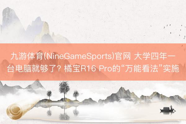 九游体育(NineGameSports)官网 大学四年一台电脑就够了? 橘宝R16 Pro的“万能看法”实施