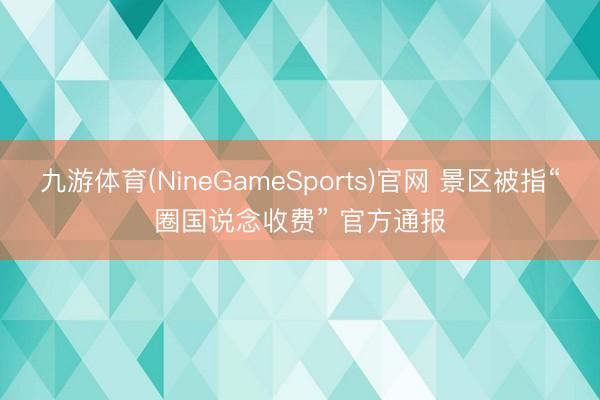 九游体育(NineGameSports)官网 景区被指“圈国说念收费” 官方通报