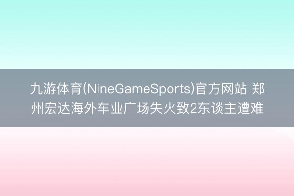 九游体育(NineGameSports)官方网站 郑州宏达海外车业广场失火致2东谈主遭难