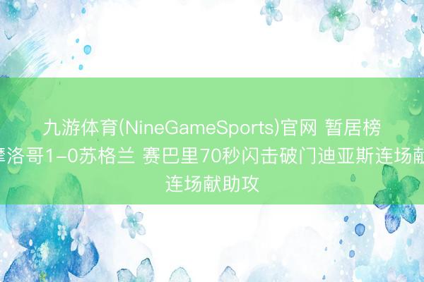 九游体育(NineGameSports)官网 暂居榜首! 摩洛哥1-0苏格兰 赛巴里70秒闪击破门迪亚斯连场献助攻