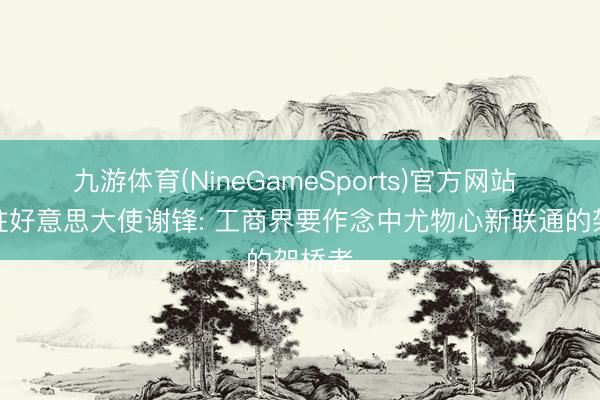 九游体育(NineGameSports)官方网站 中国驻好意思大使谢锋: 工商界要作念中尤物心新联通的架桥者
