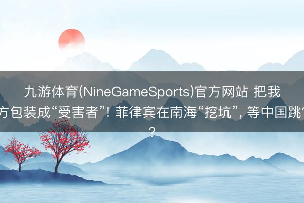 九游体育(NineGameSports)官方网站 把我方包装成“受害者”! 菲律宾在南海“挖坑”， 等中国跳?