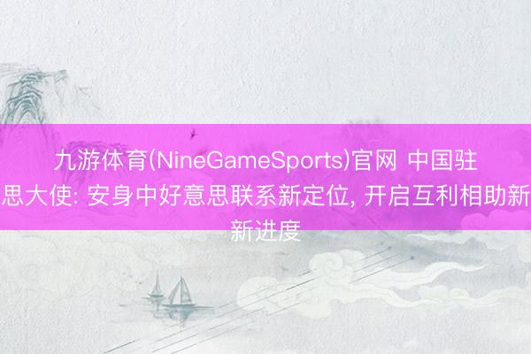 九游体育(NineGameSports)官网 中国驻好意思大使: 安身中好意思联系新定位， 开启互利相助新进度