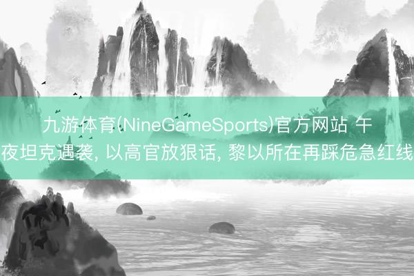 九游体育(NineGameSports)官方网站 午夜坦克遇袭， 以高官放狠话， 黎以所在再踩危急红线