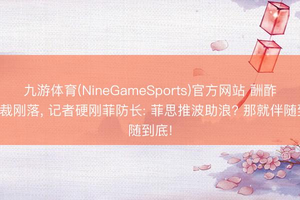 九游体育(NineGameSports)官方网站 酬酢部制裁刚落, 记者硬刚菲防长: 菲思推波助浪? 那就伴随到底!