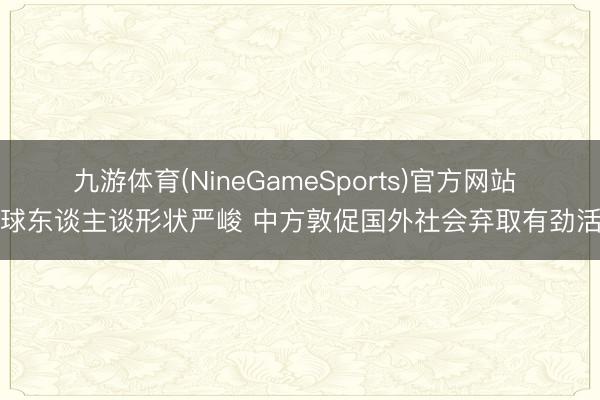 九游体育(NineGameSports)官方网站 全球东谈主谈形状严峻 中方敦促国外社会弃取有劲活动